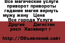 Все магические услуги приворот привороты гадание магия вернуть мужу жену › Цена ­ 1 000 - Все города Услуги » Другие   . Дагестан респ.,Хасавюрт г.